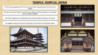 TEMPLE: HORYUJI, JAPAN
The five-storey pagoda and the main hall were both originally built around the year
600ad
But after a fire were rebuilt around the year 700ad. 26 other building in the complex
were built before 800ad.
All of them together are undisputed as the oldest wooden buildings in the world
The pagoda, being the first built, would take out the title for the absolute oldest.
 