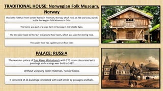 PALACE: RUSSIA
TRADITIONAL HOUSE: Norwegian Folk Museum,
Norway
This is the 'lofthus' from Sondre Tveito in Telemark, Norway which now, at 700 years old, stands
in the Norwegian Folk Museum in Oslo.
The home was part of a large farm in Norway in the Middle Ages.
The tiny door leads to the ‘bu’, the ground floor room, which was used for storing food.
The upper floor has a gallery on all four sides
The wooden palace of Tsar Alexei Mikhailovich with 270 rooms decorated with
paintings and carvings was built in 1667
Without using any fasten materials, nails or hooks.
It consisted of 26 buildings connected with each other by passages and halls.
 