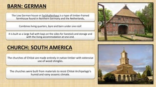 BARN: GERMAN
CHURCH: SOUTH AMERICA
The Low German house or Fachhallenhaus is a type of timber-framed
farmhouse found in Northern Germany and the Netherlands,
Combines living quarters, byre and barn under one roof.
It is built as a large hall with bays on the sides for livestock and storage and
with the living accommodation at one end.
The churches of Chiloé are made entirely in native timber with extensive
use of wood shingles.
The churches were built from materials to resist Chiloé Archipelago's
humid and rainy oceanic climate.
 