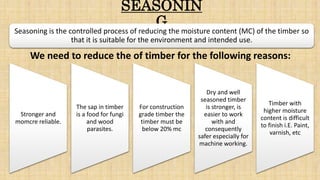 SEASONIN
G
Stronger and
momcre reliable.
The sap in timber
is a food for fungi
and wood
parasites.
For construction
grade timber the
timber must be
below 20% mc
Dry and well
seasoned timber
is stronger, is
easier to work
with and
consequently
safer especially for
machine working.
Timber with
higher moisture
content is difficult
to finish i.E. Paint,
varnish, etc
Seasoning is the controlled process of reducing the moisture content (MC) of the timber so
that it is suitable for the environment and intended use.
We need to reduce the of timber for the following reasons:
 