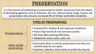 PRESERVATION
Oil preservatives:
• Employed for outdoor & wet exposure conditions.
• Posses high toxicity & non-corrosive quality
• But they offer painting difficulties.
• Adopted for posts, poles, piles, etc.
Water soluble
preservatives:
• Commonly done in interior wood work since they are
washed away by rain water.
• Colorless, odorless, and involve very little fire hazard.
It is the process of protecting or preserving the timber structures from the attack
of destroying agencies such as moisture, dry-rot, internal decay, fungi, insests, etc.
preservation also ensures increased life of timber and better durability.
TYPES OF PRESERVATIVES
 