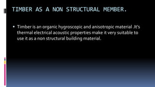 TIMBER AS A NON STRUCTURAL MEMBER.
 Timber is an organic hygroscopic and anisotropic material .It’s
thermal electrical acoustic properties make it very suitable to
use it as a non structural building material.
 
