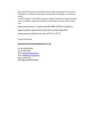 · Easy install: No need any special skill, paste the fiber cement panel on the wall via
AB adhesive or Mortar, join each piece with decorative mouldings or construction
sealant.
· Aesthetics design: Vivid marble and granite attractive looking but cheap than nature
stone, no radiation. Light and convenient to install help you saving much on labor
cost.
· Patent and certificate: 31 patents and ISO 9000, CE/SGS certificate to
approve products qualification which allows facade siding fiber
cement panel can afford to between -40 ℃ to +50 ℃.
Contact Information
Beijing Hocreboard Building Materials Co.,Ltd
Tel: 86 15001321220
Fax: 86 62151268
Web: www.hocre-board.com
Email: info@hocre-board.com
Skype: susan.wei1
WhatsApp:+8615001321220
 