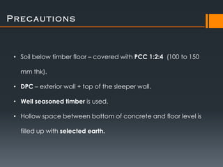 Precautions



 • Soil below timber floor – covered with PCC 1:2:4 (100 to 150

   mm thk).

 • DPC – exterior wall + top of the sleeper wall.

 • Well seasoned timber is used.

 • Hollow space between bottom of concrete and floor level is

   filled up with selected earth.
 