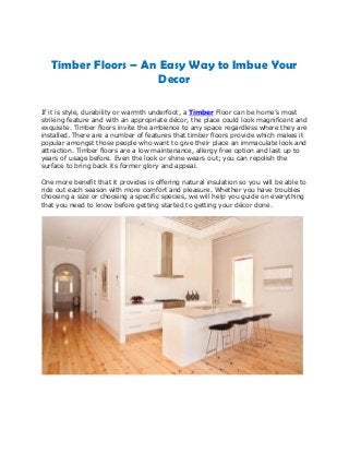 Timber Floors – An Easy Way to Imbue Your
Decor
If it is style, durability or warmth underfoot, a Timber Floor can be home’s most
striking feature and with an appropriate décor, the place could look magnificent and
exquisite. Timber floors invite the ambience to any space regardless where they are
installed. There are a number of features that timber floors provide which makes it
popular amongst those people who want to give their place an immaculate look and
attraction. Timber floors are a low maintenance, allergy free option and last up to
years of usage before. Even the look or shine wears out; you can repolish the
surface to bring back its former glory and appeal.
One more benefit that it provides is offering natural insulation so you will be able to
ride out each season with more comfort and pleasure. Whether you have troubles
choosing a size or choosing a specific species, we will help you guide on everything
that you need to know before getting started to getting your décor done.
 