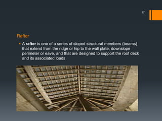 Rafter
 A rafter is one of a series of sloped structural members (beams)
that extend from the ridge or hip to the wall plate, downslope
perimeter or eave, and that are designed to support the roof deck
and its associated loads
17
 
