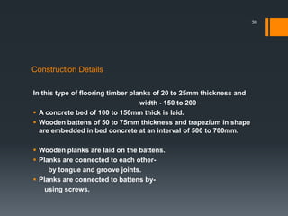 Construction Details
In this type of flooring timber planks of 20 to 25mm thickness and
width - 150 to 200
 A concrete bed of 100 to 150mm thick is laid.
 Wooden battens of 50 to 75mm thickness and trapezium in shape
are embedded in bed concrete at an interval of 500 to 700mm.
 Wooden planks are laid on the battens.
 Planks are connected to each other-
by tongue and groove joints.
 Planks are connected to battens by-
using screws.
38
 