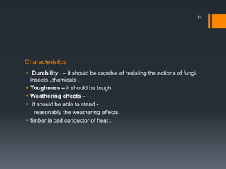 Characteristics
 Durability . – it should be capable of resisting the actions of fungi,
insects ,chemicals .
 Toughness – it should be tough.
 Weathering effects –
 it should be able to stand -
reasonably the weathering effects.
 timber is bad conductor of heat .
44
 