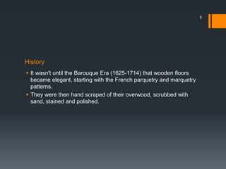 History
 It wasn't until the Barouque Era (1625-1714) that wooden floors
became elegant, starting with the French parquetry and marquetry
patterns.
 They were then hand scraped of their overwood, scrubbed with
sand, stained and polished.
5
 