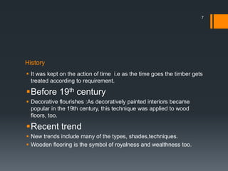 History
 It was kept on the action of time i.e as the time goes the timber gets
treated according to requirement.
Before 19th century
 Decorative flourishes :As decoratively painted interiors became
popular in the 19th century, this technique was applied to wood
floors, too.
Recent trend
 New trends include many of the types, shades,techniques.
 Wooden flooring is the symbol of royalness and wealthness too.
7
 