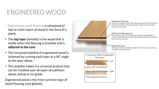 ENGINEERED WOOD
• Engineered wood flooring is composed of
two or more layers of wood in the form of a
plank.
• The top layer (lamella) is the wood that is
visible when the flooring is installed and is
adhered to the core.
• The increased stability of engineered wood is
achieved by running each layer at a 90° angle
to the layer above.
• This stability makes it a universal product that
can be installed over all types of subfloors
above, below or on grade.
Engineered wood is the most common type of
wood flooring used globally.
 