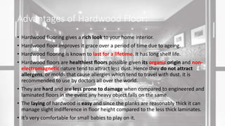 Advantages of Hardwood Floor:
• Hardwood flooring gives a rich look to your home interior.
• Hardwood floor improves it grace over a period of time due to ageing.
• Hardwood flooring is known to last for a lifetime. It has long shelf life.
• Hardwood floors are healthiest floors possible given its organic origin and non-
electromagnetic nature tend to attract less dust. Hence they do not attract
allergens, or molds that cause allergies which tend to travel with dust. It is
recommended to use by doctors all over the world.
• They are hard and are less prone to damage when compared to engineered and
laminated floors in the event any heavy object falls on the same.
• The laying of hardwood is easy and since the planks are reasonably thick it can
manage slight indifference in floor height compared to the less thick laminates.
• It’s very comfortable for small babies to play on it.
 