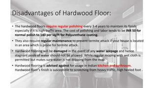 Disadvantages of Hardwood Floor:
• The hardwood floors require regular polishing every 3-4 years to maintain its finish
especially if it is high traffic area. The cost of polishing and labor tends to be INR 50 for
normal polish to 140 per sq/ft for Polyurethane coating.
• They also require regular maintenance to prevent termite attack if your house is located
in an area which is prone for termite attack.
• Hardwood flooring will be damaged in the event of any water seepage and hence
stagnant pools of water should not be allowed. While regular moping with wet cloth is
permitted but makes sure water is not dripping from the mop.
• Hardwood flooring is advised against for usage in Indian kitchen and bathroom.
Hardwood floor’s finish is susceptible to scratching from heavy traffic, high heeled foot .
 