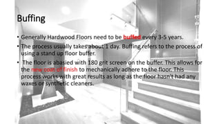 Buffing
• Generally Hardwood Floors need to be buffed every 3-5 years.
• The process usually takes about 1 day. Buffing refers to the process of
using a stand up floor buffer.
• The floor is abasied with 180 grit screen on the buffer. This allows for
the new coat of finish to mechanically adhere to the floor. This
process works with great results as long as the floor hasn't had any
waxes or synthetic cleaners.
 