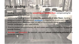Floor sanding
• Sanding provides a method for smoothing an installed floor, compensating for
unevenness of the subfloor.
• Additionally, sanding is used to renew the appearance of older floors. Sanding
using successively finer grades of sandpaper is required to ensure even stain
penetration when stains are used, as well as to eliminate visible scratches from
coarser sandpaper grades used initially.
• Prior to modern polyurethanes, oils and waxes were used in addition to stains to
provide finishes.
• Beeswax and linseed oil, for example, are both natural crosslinking polymers are
hardened over time.
 