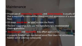 Maintenance
• Proper use of vacuuming, sweeping, and damp mopping is usually all
that is required to maintain the cleanliness and appearance of a wood
floor.
• Oil soaps should not be used to clean the floors.
• The best suggestion is to use the manufacturer's recommended
cleaning products
• Excessive grit and foot traffic may affect appearance.
• A properly finished and maintained wood floor does not accumulate
hidden soil or odorous compounds.
 
