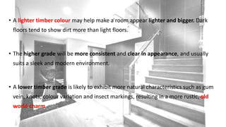 • A lighter timber colour may help make a room appear lighter and bigger. Dark
floors tend to show dirt more than light floors.
• The higher grade will be more consistent and clear in appearance, and usually
suits a sleek and modern environment.
• A lower timber grade is likely to exhibit more natural characteristics such as gum
vein, knots, colour variation and insect markings, resulting in a more rustic, old
world charm
 