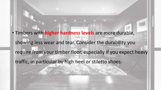 • Timbers with higher hardness levels are more durable,
showing less wear and tear. Consider the durability you
require from your timber floor, especially if you expect heavy
traffic, in particular by high heel or stiletto shoes.
 