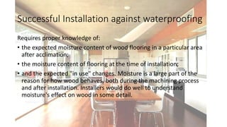 Successful Installation against waterproofing
Requires proper knowledge of:
• the expected moisture content of wood flooring in a particular area
after acclimation;
• the moisture content of flooring at the time of installation;
• and the expected "in use" changes. Moisture is a large part of the
reason for how wood behaves, both during the machining process
and after installation. Installers would do well to understand
moisture's effect on wood in some detail.
 