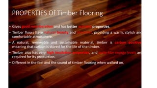 PROPERTIES Of Timber Flooring
• Gives good reverberation and has better acoustic properties.
• Timber floors have natural beauty and character, providing a warm, stylish and
comfortable atmosphere.
• A natural, renewable and sustainable material, timber is carbon positive,
meaning that carbon is stored for the life of the timber.
• Timber also has very high insulation properties, and quite low energy levels are
required for its production.
• Different in the feel and the sound of timber flooring when walked on.
 
