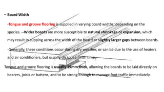• Board Width
-Tongue and groove flooring is supplied in varying board widths, depending on the
species. --Wider boards are more susceptible to natural shrinkage or expansion, which
may result in cupping across the width of the board or slightly larger gaps between boards.
-Generally, these conditions occur during dry weather, or can be due to the use of heaters
and air conditioners, but usually disappear with time.
Tongue and groove flooring is usually 19mm thick, allowing the boards to be laid directly on
bearers, joists or battens, and to be strong enough to manage foot traffic immediately.
 