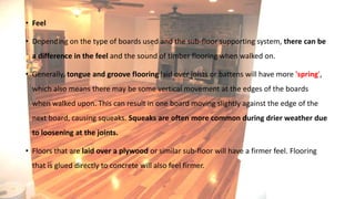 • Feel
• Depending on the type of boards used and the sub-floor supporting system, there can be
a difference in the feel and the sound of timber flooring when walked on.
• Generally, tongue and groove flooring laid over joists or battens will have more 'spring',
which also means there may be some vertical movement at the edges of the boards
when walked upon. This can result in one board moving slightly against the edge of the
next board, causing squeaks. Squeaks are often more common during drier weather due
to loosening at the joints.
• Floors that are laid over a plywood or similar sub-floor will have a firmer feel. Flooring
that is glued directly to concrete will also feel firmer.
 