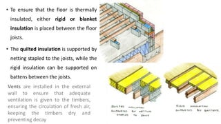 • To ensure that the floor is thermally
insulated, either rigid or blanket
insulation is placed between the floor
joists.
• The quilted insulation is supported by
netting stapled to the joists, while the
rigid insulation can be supported on
battens between the joists.
Vents are installed in the external
wall to ensure that adequate
ventilation is given to the timbers,
ensuring the circulation of fresh air,
keeping the timbers dry and
preventing decay
 