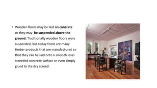 • Wooden floors may be laid on concrete
or they may be suspended above the
ground. Traditionally wooden floors were
suspended, but today there are many
timber products that are manufactured so
that they can be laid onto a smooth level
screeded concrete surface or even simply
glued to the dry screed.
 