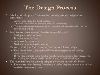 The Design Process A full set of blueprints/ construction drawings are needed prior to constructionAllow enough time for the design process which can be about 4-6 months or more for a custom designThe more thought out your design is, the easier and more cost-effective the construction will beEach timber frame company handles design differentlyStock plans to choose fromIn- house design servicesArchitects they work withWork with your architect/ designerChoose your timber frame company before completing designEach timber frame company has different framing systems and building requirementsIf you have a timber frame company do the design, copyright laws prevent you from taking the plans to another timber framer to build that designThe more information you can bring to the design process, the betterDon’t worry about drawing  floor plans;  a bubble diagram  or even a list of your needs is a great place to start