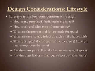 Design Considerations: LifestyleLifestyle is the key consideration for design.How many people will be living in the house?How much and what type of entertaining?What are the present and future needs for space?What are the sleeping habits of each of the household? What is a typical day of each of the members? How will that change over the years?Are there any pets?  If so do they require special space?Are there any hobbies that require space or separation?