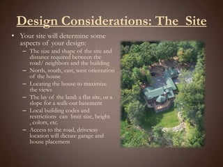 Design Considerations: The  SiteYour site will determine some aspects of your design:The size and shape of the site and distance required between the road/ neighbors and the buildingNorth, south, east, west orientation of the house Locating the house to maximize the viewsThe lay of the land: a flat site, or a slope for a walk-out basementLocal building codes and restrictions  can  limit size, height , colors, etc.Access to the road, driveway location will dictate garage and house placement