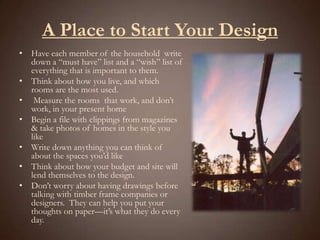 A Place to Start Your DesignHave each member of the household  write down a “must have” list and a “wish” list of everything that is important to them.Think about how you live, and which rooms are the most used. Measure the rooms  that work, and don’t work, in your present homeBegin a file with clippings from magazines & take photos of homes in the style you likeWrite down anything you can think of about the spaces you’d likeThink about how your budget and site will  lend themselves to the design.Don’t worry about having drawings before talking with timber frame companies or designers.  They can help you put your thoughts on paper—it’s what they do every day.  
