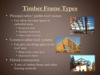 Timber Frame TypesPrincipal rafter/ purlin roof trussesCan allow for clear spans in cathedral areasKing post trussHammer beam trussOther styles of trussCommon rafter roof systemsCan give you living space in the roof areaRidge beam, center postQueen post frameHybrid constructionA mix of timber frame and other framing methods