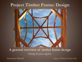Project Timber Frame: Design A general overview of timber frame design Putting the pieces together Annemarie Mitchell Legacy Timber Frames Inc 