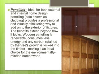  Panelling - Ideal for both external
and internal home design,
panelling (also known as
cladding) provides a professional
and visually stimulating way to
add on to the exterior of fixtures.
The benefits extend beyond how
it looks. Wooden panelling is
renewable, consumes less
energy and any carbon retained
by the tree's growth is locked into
the timber - making it an ideal
choice for the environmentally-
minded homeowner.
 