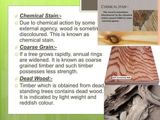  Chemical Stain:-
 Due to chemical action by some
external agency, wood is sometimes
discoloured. This is known as
chemical stain.
 Coarse Grain:-
 If a tree grows rapidly, annual rings
are widened. It is known as coarse
grained timber and such timber
possesses less strength.
 Dead Wood:-
 Timber which is obtained from dead
standing trees contains dead wood.
It is indicated by light weight and
reddish colour.
 