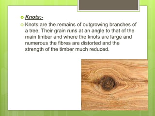  Knots:-
 Knots are the remains of outgrowing branches of
a tree. Their grain runs at an angle to that of the
main timber and where the knots are large and
numerous the fibres are distorted and the
strength of the timber much reduced.
 