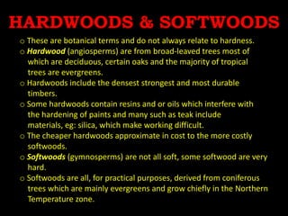 HARDWOODS & SOFTWOODS
o These are botanical terms and do not always relate to hardness.
o Hardwood (angiosperms) are from broad-leaved trees most of
which are deciduous, certain oaks and the majority of tropical
trees are evergreens.
o Hardwoods include the densest strongest and most durable
timbers.
o Some hardwoods contain resins and or oils which interfere with
the hardening of paints and many such as teak include
materials, eg: silica, which make working difficult.
o The cheaper hardwoods approximate in cost to the more costly
softwoods.
o Softwoods (gymnosperms) are not all soft, some softwood are very
hard.
o Softwoods are all, for practical purposes, derived from coniferous
trees which are mainly evergreens and grow chiefly in the Northern
Temperature zone.
 
