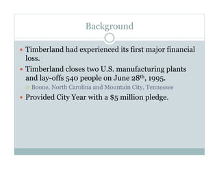 Background
  Timberland had experienced its first major financial
loss.
  Timberland closes two U.S. manufacturing plants
and lay-offs 540 people on June 28th, 1995.
  Boone, North Carolina and Mountain City, Tennessee
  Provided City Year with a $5 million pledge.
 