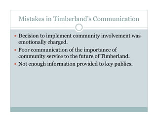 Mistakes in Timberland’s Communication
  Decision to implement community involvement was
emotionally charged.
  Poor communication of the importance of
community service to the future of Timberland.
  Not enough information provided to key publics.
 