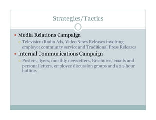 Strategies/Tactics
  Media Relations Campaign
  Television/Radio Ads, Video News Releases involving
employee community service and Traditional Press Releases
  Internal Communications Campaign
  Posters, flyers, monthly newsletters, Brochures, emails and
personal letters, employee discussion groups and a 24-hour
hotline.
 