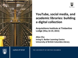 YouTube, social media, and
academic libraries: building
a digital collection
Allan Cho
Irving K. Barber Learning Centre
University of British Columbia Library
Acquisitions Institute at Timberline
Lodge (May 16-19, 2015)
 