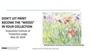 DON’T LET PRINT
BECOME THE “WEEDS”
IN YOUR COLLECTION
Rhonda Glazier, University of Colorado, Colorado Springs
Acquisition Institute at
Timberline Lodge
May 19, 2014
Acquisition Institute at Timberline Lodge - May 19, 2014
 