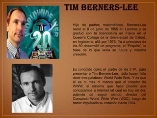 Hijo de padres matemáticos, Berners-Lee
nació el 8 de junio de 1955 en Londres y se
graduó con la licenciatura en Física en el
Queen’s College de la Universidad de Oxford,
en Inglaterra, allá por 1976. Ya a principios de
los 80 desarrolló un programa, el “Enquire”, la
base de lo que sería su futura y máxima
creación.



Es conocido como el padre de las 3 W, para
presentar a Tim Berners-Lee, sólo hacen falta
decir tres palabras: World Wide Web. Y es que
él es ni más ni menos que el creador de
WWW, el sistema que hace posible que
conozcamos a Internet tal cual es hoy en día;
además de seguir siendo director del
Consorcio World Wide Web (W3C), luego de
haber impulsado su creación hacia 1994.
 