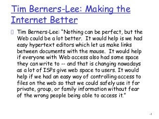 -1
Tim Berners-Lee: Making the
Internet Better
Tim Berners-Lee: “Nothing can be perfect, but the
Web could be a lot better.  It would help is we had
easy hypertext editors which let us make links
between documents with the mouse.  It would help
if everyone with Web access also had some space
they can write to -- and that is changing nowadays
as a lot of ISPs give web space to users. It would
help if we had an easy way of controlling access to
files on the web so that we could safely use it for
private, group, or family information without fear
of the wrong people being able to access it.”
 