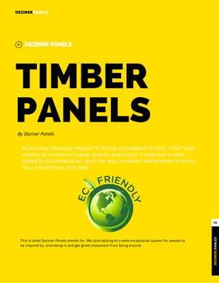TIMBER
PANELS 
DEZINERPANELS
DEZINER PANELS
DEZINER| PANLES
10
By Deziner Panels
WE PROVIDE PREMIUM PRODUCT’S TO OUR CUSTOMER’S TO HELP TURN THEIR
VISION’S IN TO BREATH TAKING SPACES. WHETHER IT’S SOMEONE’S HOME,
BUSINESS OR COMMERCIAL SPACE WE WILL GO ABOVE AND BEYOND TO REACH
THAT EXCEPTIONAL OUTCOME
This is what Deziner Panels stands for. We love helping to create exceptional spaces for people to
be inspired by, love being in and get great enjoyment from being around.
 