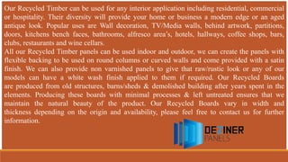 Our Recycled Timber can be used for any interior application including residential, commercial
or hospitality. Their diversity will provide your home or business a modern edge or an aged
antique look. Popular uses are Wall decoration, TV/Media walls, behind artwork, partitions,
doors, kitchens bench faces, bathrooms, alfresco area’s, hotels, hallways, coffee shops, bars,
clubs, restaurants and wine cellars.
All our Recycled Timber panels can be used indoor and outdoor, we can create the panels with
flexible backing to be used on round columns or curved walls and come provided with a satin
finish. We can also provide non varnished panels to give that raw/rustic look or any of our
models can have a white wash finish applied to them if required. Our Recycled Boards
are produced from old structures, barns/sheds & demolished building after years spent in the
elements. Producing these boards with minimal processes & left untreated ensures that we
maintain the natural beauty of the product. Our Recycled Boards vary in width and
thickness depending on the origin and availability, please feel free to contact us for further
information.
 