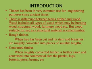 INTRODUCTION
• Timber has been in very common use for- engineering
purposes since ancient times.
• There is difference between terms timber and wood.
Wood includes all types of wood which may be burning
wood, structural wood, furniture wood etc. But wood
suitable for use as a structural material is called timber.
• Rough timber.
When tree has been cut and its stem and branches
are roughly converted into pieces of suitable lengths.
• Converted timber
When roughly converted timber is further sawn and
converted into commercial size the planks, logs,
battens, posts, beams, etc
 