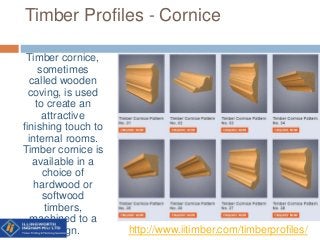 Timber Profiles - Cornice
Timber cornice,
sometimes
called wooden
coving, is used
to create an
attractive
finishing touch to
internal rooms.
Timber cornice is
available in a
choice of
hardwood or
softwood
timbers,
machined to a
design. http://www.iitimber.com/timberprofiles/
 