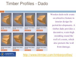 Timber Profiles - Dado
Wooden dado rails create
an attractive feature in
interior design for
period developments. A
timber dado provides a
decorative, waist-high
moulding round the
wall of a room, which
also protects the wall
from damage.
http://www.iitimber.com/timberprofiles/
 